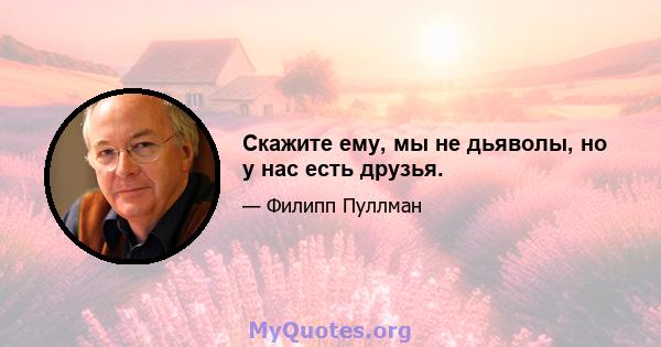 Скажите ему, мы не дьяволы, но у нас есть друзья.