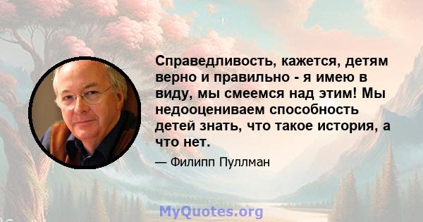 Справедливость, кажется, детям верно и правильно - я имею в виду, мы смеемся над этим! Мы недооцениваем способность детей знать, что такое история, а что нет.