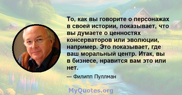 То, как вы говорите о персонажах в своей истории, показывает, что вы думаете о ценностях консерваторов или эволюции, например. Это показывает, где ваш моральный центр. Итак, вы в бизнесе, нравится вам это или нет.