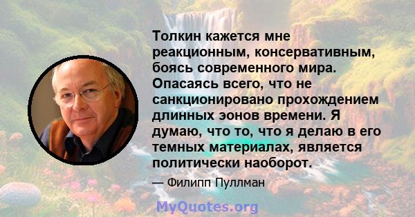 Толкин кажется мне реакционным, консервативным, боясь современного мира. Опасаясь всего, что не санкционировано прохождением длинных эонов времени. Я думаю, что то, что я делаю в его темных материалах, является