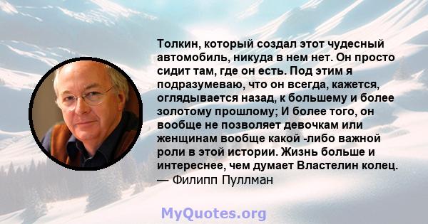 Толкин, который создал этот чудесный автомобиль, никуда в нем нет. Он просто сидит там, где он есть. Под этим я подразумеваю, что он всегда, кажется, оглядывается назад, к большему и более золотому прошлому; И более