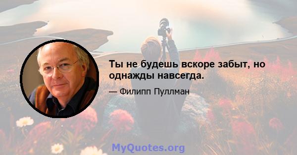 Ты не будешь вскоре забыт, но однажды навсегда.