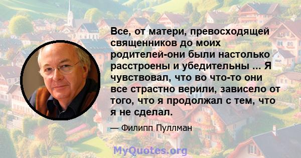 Все, от матери, превосходящей священников до моих родителей-они были настолько расстроены и убедительны ... Я чувствовал, что во что-то они все страстно верили, зависело от того, что я продолжал с тем, что я не сделал.