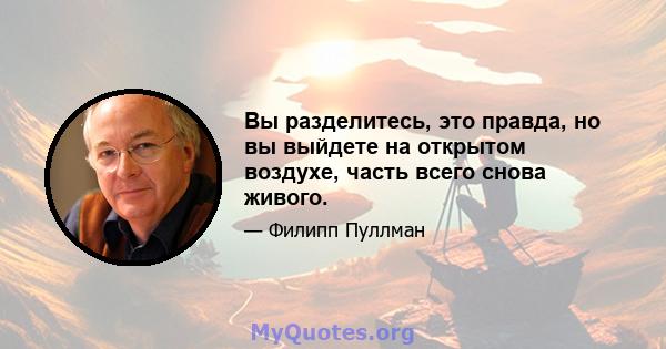 Вы разделитесь, это правда, но вы выйдете на открытом воздухе, часть всего снова живого.