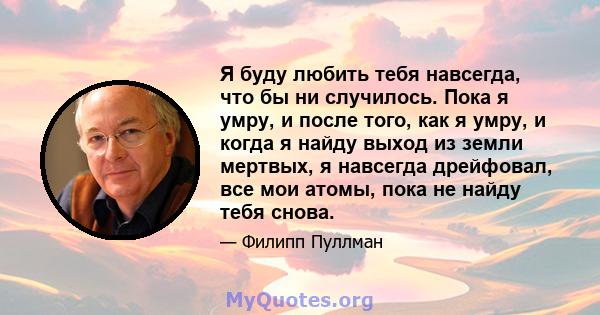 Я буду любить тебя навсегда, что бы ни случилось. Пока я умру, и после того, как я умру, и когда я найду выход из земли мертвых, я навсегда дрейфовал, все мои атомы, пока не найду тебя снова.