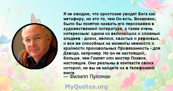 Я не ожидаю, что христиане увидят Бога как метафору, но это то, чем Он есть. Возможно, было бы понятно назвать его персонажем в художественной литературе, а также очень интересным: одним из величайших и сложных злодеев