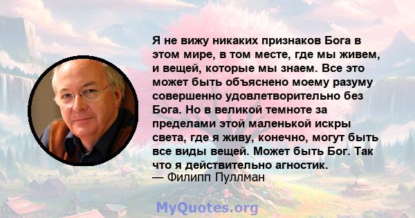 Я не вижу никаких признаков Бога в этом мире, в том месте, где мы живем, и вещей, которые мы знаем. Все это может быть объяснено моему разуму совершенно удовлетворительно без Бога. Но в великой темноте за пределами этой 