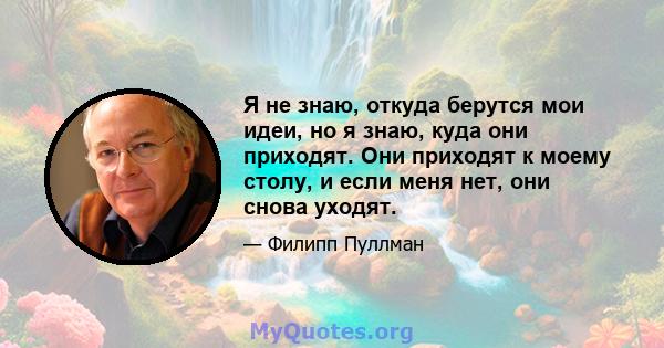 Я не знаю, откуда берутся мои идеи, но я знаю, куда они приходят. Они приходят к моему столу, и если меня нет, они снова уходят.