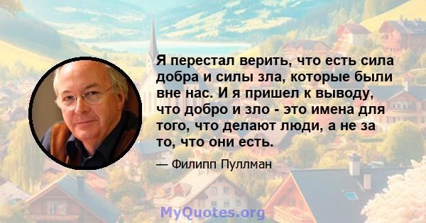 Я перестал верить, что есть сила добра и силы зла, которые были вне нас. И я пришел к выводу, что добро и зло - это имена для того, что делают люди, а не за то, что они есть.