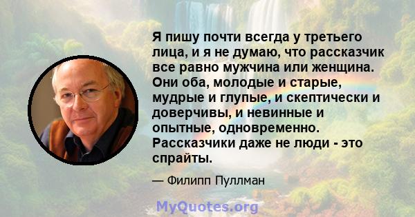 Я пишу почти всегда у третьего лица, и я не думаю, что рассказчик все равно мужчина или женщина. Они оба, молодые и старые, мудрые и глупые, и скептически и доверчивы, и невинные и опытные, одновременно. Рассказчики