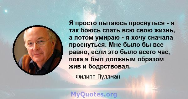 Я просто пытаюсь проснуться - я так боюсь спать всю свою жизнь, а потом умираю - я хочу сначала проснуться. Мне было бы все равно, если это было всего час, пока я был должным образом жив и бодрствовал.