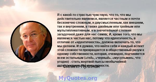 Я с какой-то страстью чувствую, что то, что мы действительно являемся, является частным и почти бесконечно сложным, и двусмысленным, как внешним, так и внутренним, а также двойным или тройным или мультипликативным, и в