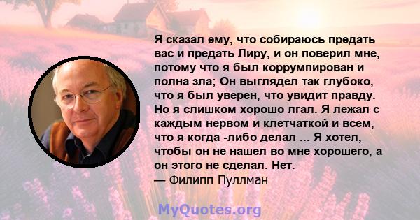 Я сказал ему, что собираюсь предать вас и предать Лиру, и он поверил мне, потому что я был коррумпирован и полна зла; Он выглядел так глубоко, что я был уверен, что увидит правду. Но я слишком хорошо лгал. Я лежал с