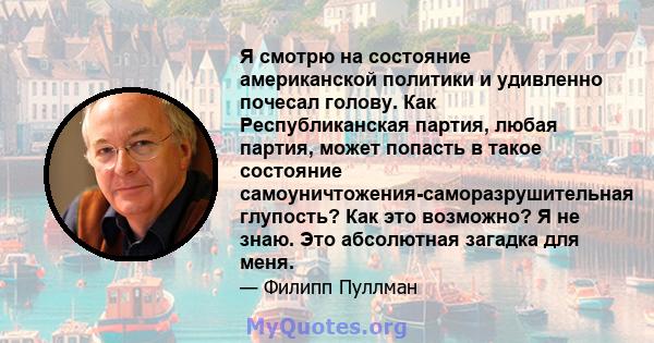 Я смотрю на состояние американской политики и удивленно почесал голову. Как Республиканская партия, любая партия, может попасть в такое состояние самоуничтожения-саморазрушительная глупость? Как это возможно? Я не знаю. 