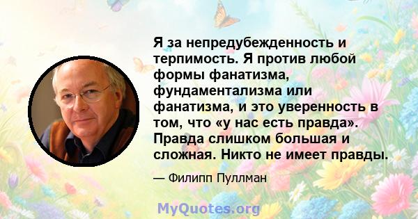 Я за непредубежденность и терпимость. Я против любой формы фанатизма, фундаментализма или фанатизма, и это уверенность в том, что «у нас есть правда». Правда слишком большая и сложная. Никто не имеет правды.