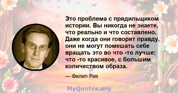 Это проблема с прядильщиком истории. Вы никогда не знаете, что реально и что составлено. Даже когда они говорят правду, они не могут помешать себе вращать это во что -то лучше; что -то красивое, с большим количеством