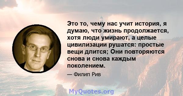 Это то, чему нас учит история, я думаю, что жизнь продолжается, хотя люди умирают, а целые цивилизации рушатся: простые вещи длится; Они повторяются снова и снова каждым поколением.