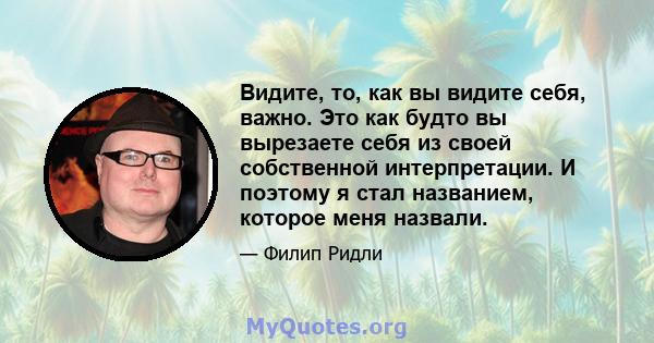 Видите, то, как вы видите себя, важно. Это как будто вы вырезаете себя из своей собственной интерпретации. И поэтому я стал названием, которое меня назвали.