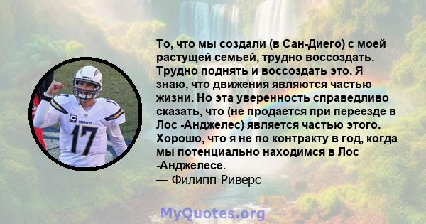 То, что мы создали (в Сан-Диего) с моей растущей семьей, трудно воссоздать. Трудно поднять и воссоздать это. Я знаю, что движения являются частью жизни. Но эта уверенность справедливо сказать, что (не продается при