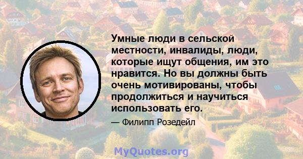 Умные люди в сельской местности, инвалиды, люди, которые ищут общения, им это нравится. Но вы должны быть очень мотивированы, чтобы продолжиться и научиться использовать его.