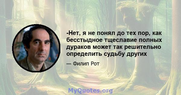 -Нет, я не понял до тех пор, как бесстыдное тщеславие полных дураков может так решительно определить судьбу других