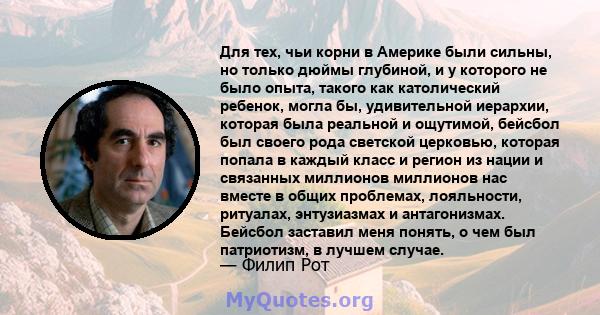 Для тех, чьи корни в Америке были сильны, но только дюймы глубиной, и у которого не было опыта, такого как католический ребенок, могла бы, удивительной иерархии, которая была реальной и ощутимой, бейсбол был своего рода 