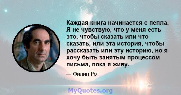 Каждая книга начинается с пепла. Я не чувствую, что у меня есть это, чтобы сказать или что сказать, или эта история, чтобы рассказать или эту историю, но я хочу быть занятым процессом письма, пока я живу.