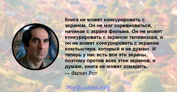 Книга не может конкурировать с экраном. Он не мог соревноваться, начиная с экрана фильма. Он не может конкурировать с экраном телевизора, и он не может конкурировать с экраном компьютера, который я не думаю. И теперь у