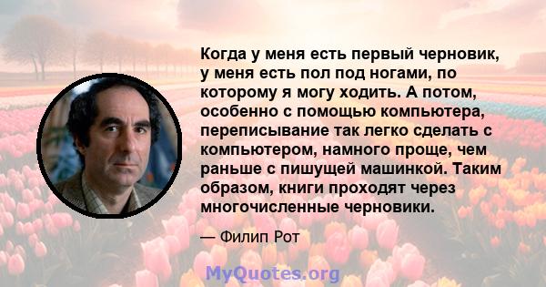 Когда у меня есть первый черновик, у меня есть пол под ногами, по которому я могу ходить. А потом, особенно с помощью компьютера, переписывание так легко сделать с компьютером, намного проще, чем раньше с пишущей