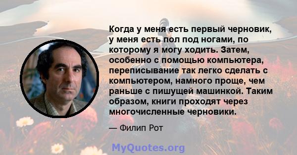 Когда у меня есть первый черновик, у меня есть пол под ногами, по которому я могу ходить. Затем, особенно с помощью компьютера, переписывание так легко сделать с компьютером, намного проще, чем раньше с пишущей