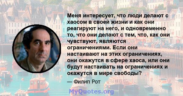 Меня интересует, что люди делают с хаосом в своей жизни и как они реагируют на него, и одновременно то, что они делают с тем, что, как они чувствуют, являются ограничениями. Если они настаивают на этих ограничениях, они 