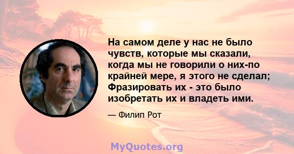 На самом деле у нас не было чувств, которые мы сказали, когда мы не говорили о них-по крайней мере, я этого не сделал; Фразировать их - это было изобретать их и владеть ими.