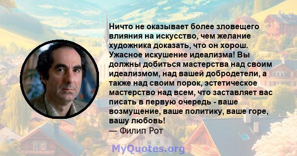 Ничто не оказывает более зловещего влияния на искусство, чем желание художника доказать, что он хорош. Ужасное искушение идеализма! Вы должны добиться мастерства над своим идеализмом, над вашей добродетели, а также над