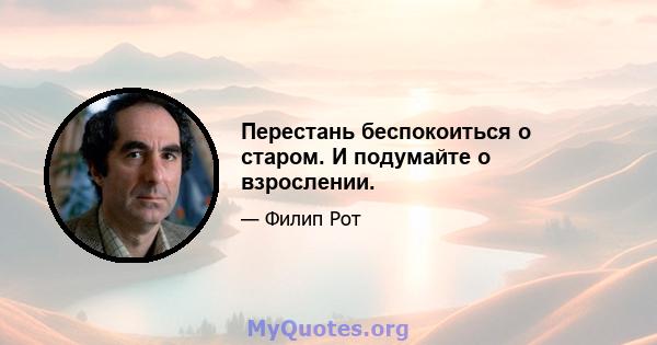 Перестань беспокоиться о старом. И подумайте о взрослении.