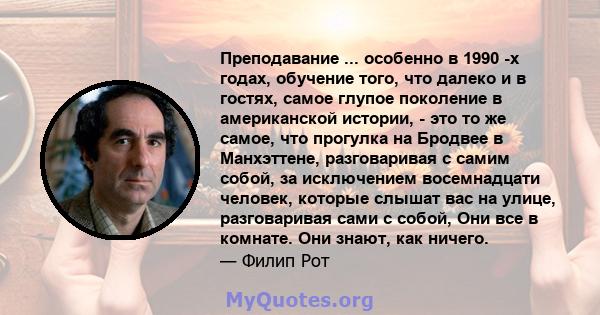 Преподавание ... особенно в 1990 -х годах, обучение того, что далеко и в гостях, самое глупое поколение в американской истории, - это то же самое, что прогулка на Бродвее в Манхэттене, разговаривая с самим собой, за