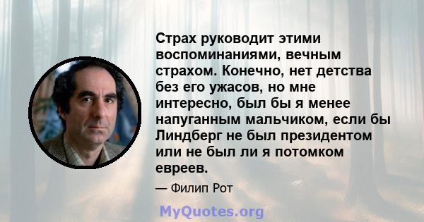 Страх руководит этими воспоминаниями, вечным страхом. Конечно, нет детства без его ужасов, но мне интересно, был бы я менее напуганным мальчиком, если бы Линдберг не был президентом или не был ли я потомком евреев.