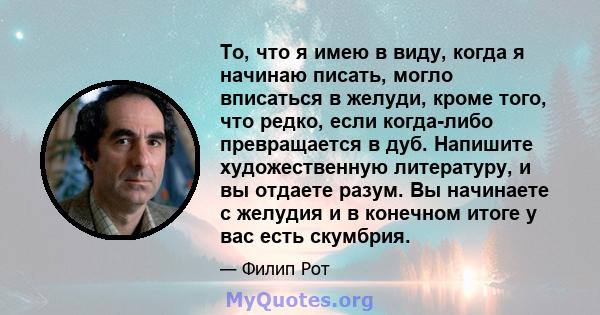 То, что я имею в виду, когда я начинаю писать, могло вписаться в желуди, кроме того, что редко, если когда-либо превращается в дуб. Напишите художественную литературу, и вы отдаете разум. Вы начинаете с желудия и в