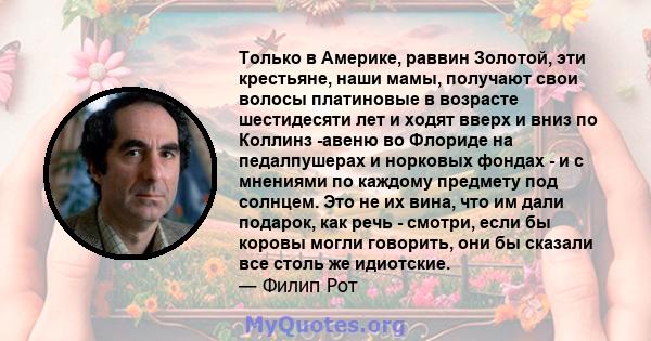 Только в Америке, раввин Золотой, эти крестьяне, наши мамы, получают свои волосы платиновые в возрасте шестидесяти лет и ходят вверх и вниз по Коллинз -авеню во Флориде на педалпушерах и норковых фондах - и с мнениями