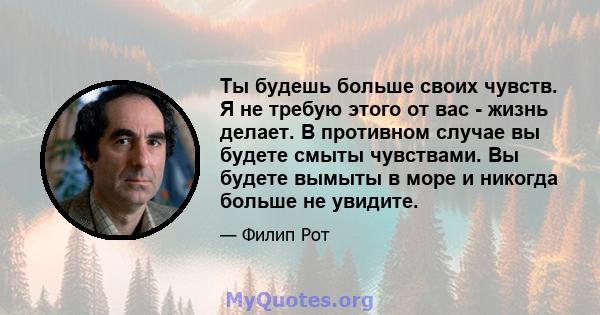 Ты будешь больше своих чувств. Я не требую этого от вас - жизнь делает. В противном случае вы будете смыты чувствами. Вы будете вымыты в море и никогда больше не увидите.