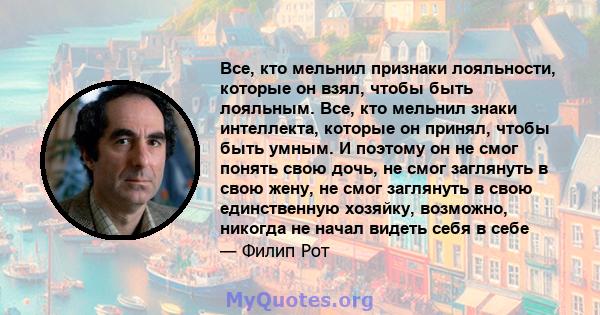 Все, кто мельнил признаки лояльности, которые он взял, чтобы быть лояльным. Все, кто мельнил знаки интеллекта, которые он принял, чтобы быть умным. И поэтому он не смог понять свою дочь, не смог заглянуть в свою жену,