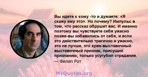 Вы идете к кому -то и думаете: «Я скажу ему это». Но почему? Импульс в том, что рассказ обрушит вас. И именно поэтому вы чувствуете себя ужасно позже-вы избавились от себя, и если это действительно трагично и ужасно,