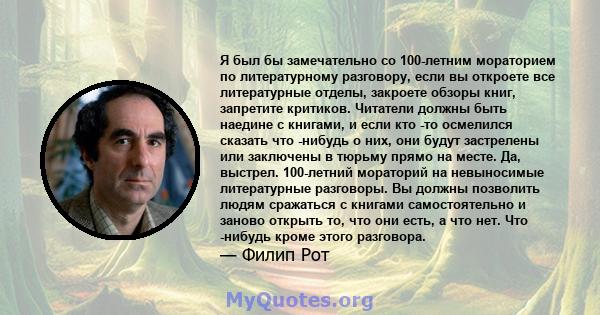 Я был бы замечательно со 100-летним мораторием по литературному разговору, если вы откроете все литературные отделы, закроете обзоры книг, запретите критиков. Читатели должны быть наедине с книгами, и если кто -то