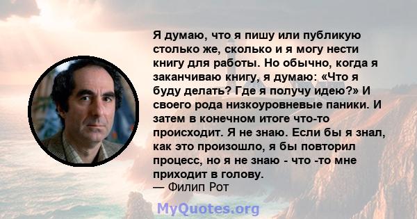 Я думаю, что я пишу или публикую столько же, сколько и я могу нести книгу для работы. Но обычно, когда я заканчиваю книгу, я думаю: «Что я буду делать? Где я получу идею?» И своего рода низкоуровневые паники. И затем в