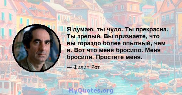 Я думаю, ты чудо. Ты прекрасна. Ты зрелый. Вы признаете, что вы гораздо более опытный, чем я. Вот что меня бросило. Меня бросили. Простите меня.