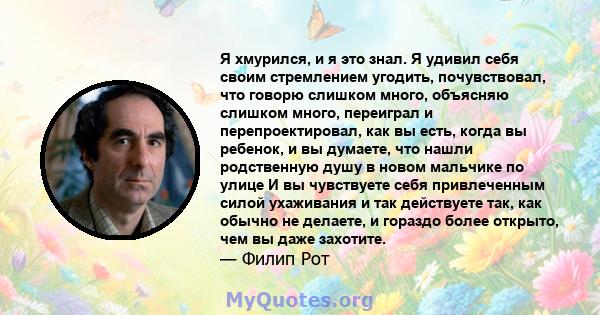 Я хмурился, и я это знал. Я удивил себя своим стремлением угодить, почувствовал, что говорю слишком много, объясняю слишком много, переиграл и перепроектировал, как вы есть, когда вы ребенок, и вы думаете, что нашли