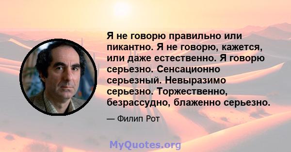 Я не говорю правильно или пикантно. Я не говорю, кажется, или даже естественно. Я говорю серьезно. Сенсационно серьезный. Невыразимо серьезно. Торжественно, безрассудно, блаженно серьезно.