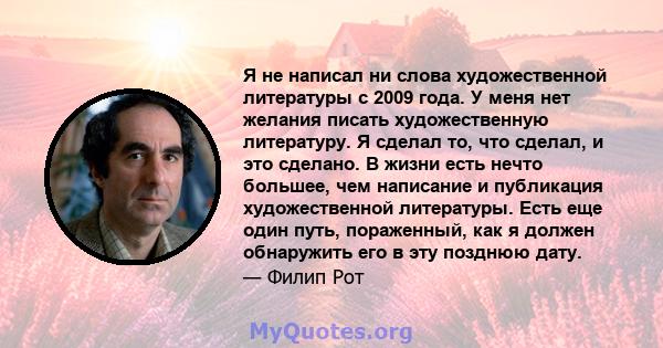 Я не написал ни слова художественной литературы с 2009 года. У меня нет желания писать художественную литературу. Я сделал то, что сделал, и это сделано. В жизни есть нечто большее, чем написание и публикация