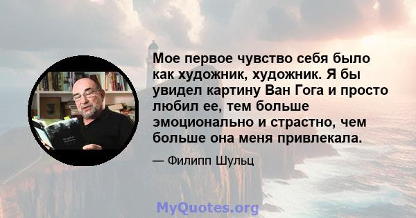 Мое первое чувство себя было как художник, художник. Я бы увидел картину Ван Гога и просто любил ее, тем больше эмоционально и страстно, чем больше она меня привлекала.