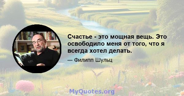 Счастье - это мощная вещь. Это освободило меня от того, что я всегда хотел делать.