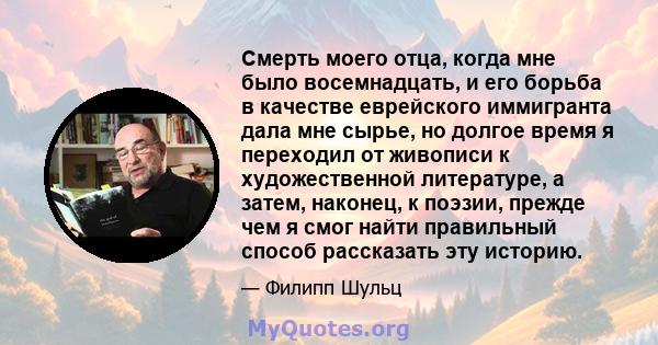 Смерть моего отца, когда мне было восемнадцать, и его борьба в качестве еврейского иммигранта дала мне сырье, но долгое время я переходил от живописи к художественной литературе, а затем, наконец, к поэзии, прежде чем я 